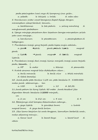 pada peeringatan hari raya di kampung cina yaitu… 
a. sabath b. Waisak c. Imlek d. rabu abu 
5. Kerukunan antar umat beragama dapat dijaga dengan 
menerapkan sikap berikut, kecuali… 
a. bertoleransi b. tak peduli c. saling menolong d. 
menghormati perbedaan 
6. Upaya menjaga persatuan dan kesatuan bangsa merupakan salah 
satu cara menjaga… 
a. kerukunan b. perseteruan c. persengketaan d. 
ketegangan 
7. Perubahan energi yang terjadi pada kipas angin adalah.. 
a. gerak listrik gerak putarb. listrik magnet 
gerak 
c. listrik gerak magnet d. listrik magnet 
listrrik 
8. Perubahan energi dari energi kimia menjadi energi suara terjadi 
pada, kecuali… ( 
a. HP b. radio c. televisi d. pemantik 
9. Kutub senama magnet bila didekatkan akan … 
a. tarik menarik b. tarik ulur c. tolak menolak 
d. tidak bereaksi 
10. Jarak pada peta terukur 1,23 cm. peta berskala 3 : 5.000.000. 
maka jarak sebenarnya... km 
a. 150 b. 205 c. 15 d. 20,52. 
11.Jarak pohon ke tiang listirk 80 meter. Jarak tersebut jika 
digambar denah berskala 1:2000 menjadi… 
cm 
a. 2 cm b. 0,2 cm c. 4 mm d. 4 
12. Bekerjanya alat kompas dikarenakan adanya… 
a. gaya listrik b. gravitasi bumi c. kutub 
magnet bumi d. gaya tarik bulan 
13. Jika kamu berjalan ke arah tenggara, kemudian berbalik arah, 
maka sekarang menuju… 
a. timur laut b. barat daya c. barat laut d. 
utara 
Kurtilas/Soal/5B/Heri Mulya 
 