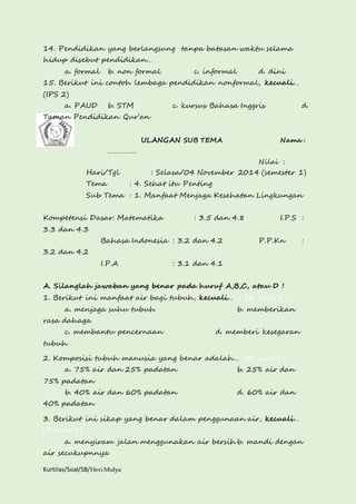 14. Pendidikan yang berlangsung tanpa batasan waktu selama 
hidup disebut pendidikan… 
a. formal b. non formal c. informal d. dini 
15. Berikut ini contoh lembaga pendidikan nonformal, kecuali… 
(IPS 2) 
a. PAUD b. STM c. kursus Bahasa Inggris d. 
Taman Pendidikan Qur’an 
Kurtilas/Soal/5B/Heri Mulya 
ULANGAN SUB TEMA Nama : 
……………. 
Nilai : 
Hari/Tgl : Selasa/04 November 2014 (semester 1) 
Tema : 4. Sehat itu Penting 
Sub Tema : 1. Manfaat Menjaga Kesehatan Lingkungan 
Kompetensi Dasar: Matematika : 3.5 dan 4.8 I.P.S : 
3.3 dan 4.3 
Bahasa Indonesia : 3.2 dan 4.2 P.P.Kn : 
3.2 dan 4.2 
I.P.A : 3.1 dan 4.1 
A. Silanglah jawaban yang benar pada huruf A,B,C, atau D ! 
1. Berikut ini manfaat air bagi tubuh, kecuali… (B. Indo 1) 
a. menjaga suhu tubuh b. memberikan 
rasa dahaga 
c. membantu pencernaan d. memberi kesegaran 
tubuh 
2. Komposisi tubuh manusia yang benar adalah… (B. Indo 2) 
a. 75% air dan 25% padatan b. 25% air dan 
75% padatan 
b. 40% air dan 60% padatan d. 60% air dan 
40% padatan 
3. Berikut ini sikap yang benar dalam penggunaan air, kecuali… 
(B.indo 3) 
a. menyiram jalan menggunakan air bersih b. mandi dengan 
air secukupnnya 
 