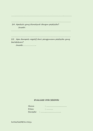 …………………………………………………………………………………………..…………… 
……………………………………………………………………………………………………… 
24. Apakah yang dimaksud dengan pestisida? 
Jawab : 
……………………………………………………………………………………………………… 
……………………………………………………………………………………………………… 
25. Apa dampak negatif dari penggunaan pestisida yang 
berlebihan? 
Jawab:…………………….. 
Kurtilas/Soal/5B/Heri Mulya 
EVALUASI DIRI SENDIRI 
Nama : …………………………………. 
Kelas : …………. 
Semester : ………..……………………….. 
 