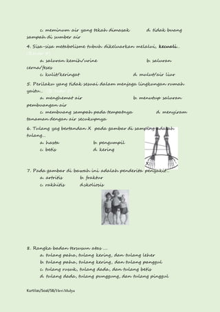 c. meminum air yang tekah dimasak d. tidak buang 
sampah di sumber air 
4. Sisa-sisa metabolisme tubuh dikeluarkan melalui, kecuali… 
(B.Indo 4) 
a. saluran kemih/urine b. saluran 
cerna/feses 
c. kulit/keringat d. mulut/air liur 
5. Perilaku yang tidak sesuai dalam menjaga lingkungan rumah 
yaitu… (B. Indo 5) 
a. menghemat air b. menutup saluran 
pembuangan air 
c. membuang sampah pada tempatnya d. menyiram 
tanaman dengan air secukupnya 
6. Tulang yag bertandan X pada gambar di samping adalah 
tulang… 
a. hasta b. pengumpil 
c. betis d. kering 
Kurtilas/Soal/5B/Heri Mulya 
X 
7. Pada gambar di bawah ini adalah penderita penyakit… 
a. artritis b. fraktur 
c. rakhitis d.skoliosis 
8. Rangka badan tersusun atas …. 
a. tulang paha, tulang kering, dan tulang leher 
b. tulang paha, tulang kering, dan tulang panggul 
c. tulang rusuk, tulang dada, dan tulang betis 
d. tulang dada, tulang punggung, dan tulang pinggul 
 