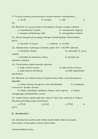 9. Tulang-tulang yang tersusun secara teratur membentuk .... 
a. sendi b. rangka c. otot d. 
sel 
10. Berikut ini yang bukan merupakan fungsi rangka adalah …. 
a. membentuk tubuh b. membentuk daging 
c. tempat melekatnya otot d. menegakkan tubuh 
11. Garis khayal yang sejajar dengan khatulistiwa dinamakan 
garis… 
a. ekuator b. bujur c. lintang d. zenith 
12. Akibat dari Indonesia terletak pada 95o -141oBT adalah… 
a. beriklim tropis b. memiliki 3 zona 
waktu 
c. terletak di belahan utara d. terletak di 
belahan selatan 
13. Yang bukan peta tematik adalah… 
a. peta curah hujan b. peta pulau-pulau 
c. peta bahan tambang d. peta kepadatan 
penduduk 
14. Berikut ini sikap saling menghormati antar umat beragama, 
kecuali… 
a. tidak saling menghina cara beribadah b. mengajak 
umat lain ikutan sholat 
b. tidak membeda-bedakan teman lain agama d. tidak 
mengganggu peribadatan umat 
15. Letak kebun pada peta ber-absis P dan ber-ordinat 8. Kebun 
binatang terletak pada koordinat… 
a. (P,8) b. (0,8) c. (P,0) d. 
(8,P) 
B. Gambarlah ! 
16. Gambarlah pada kerta kotak kotak titik titik di bawah, 
kemudian hubungkan secara berurutan 
Kurtilas/Soal/5B/Heri Mulya 
 