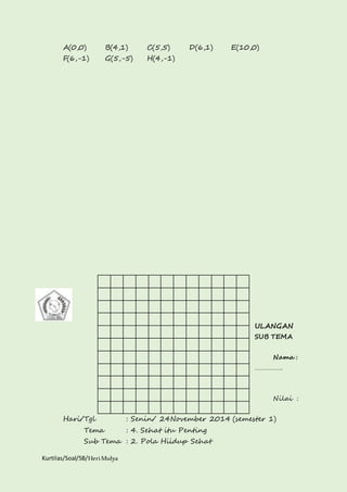 A(0,0) B(4,1) C(5,5) D(6,1) E(10,0) 
F(6,-1) G(5,-5) H(4,-1) 
Kurtilas/Soal/5B/Heri Mulya 
ULANGAN 
SUB TEMA 
Nama : 
……………. 
Nilai : 
Hari/Tgl : Senin/ 24November 2014 (semester 1) 
Tema : 4. Sehat itu Penting 
Sub Tema : 2. Pola Hiidup Sehat 
 