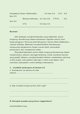 Kompetensi Dasar: Matematika : 3.5 dan 4.8 I.P.S : 3.3 
dan 4.3 
Bahasa Indonesia : 3.1 dan 3.2 P.P.Kn : 3.2 
dan 4.2 
I.P.A : 3.3 dan 4.8 
________________________________________________________________________________ 
Bacalah! 
Ada berbagai manfaat kesehatan yang diperoleh secara 
langsung, diantaranya dapat melakukan kegiatan sehari-hari 
tanpa gangguan. Manusia patut bersyukur karena telah dibberikan 
nikmat olehNya. Beberapa manfaat tersebut diantaranya: 
mengurangi pengeluaran biaya rumah sakit, menambah 
pemasukan, dan menghemat waktu. 
Maanfaat kesehatan secara tidak langsung diantaranya dapat 
menjernihkan pikiran sehingga terdorong untuk membuat sesuatu 
yang positif. Adapun manfaat tersebut adalah: memberikan peluang 
untuk sukses, merrupakan tabungan untuk masa depan, dan 
memiliki kesempatan untuk berbagi antarsesama. 
A. Jawablah pertanyaan di bawah ini! 
1. Kesimpulan isi bacaan di atas 
adalah………………………………………………………………………… 
…………………………………………………………………………………………………………………….. 
…………………………………………………………………………………………………………………….. 
2. Apa manfaat langsung dari olah raga? 
…………………………………………………………………………………………………………………….. 
…………………………………………………………………………………………………………………….. 
B. Silanglah jawaban yang kamu anggap benar! 
Kurtilas/Soal/5B/Heri Mulya 
 