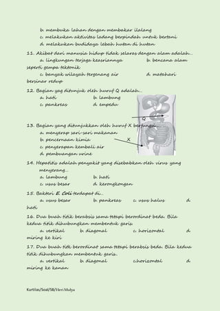 b. membuka lahan dengan membakar ilalang 
c. melakukan aktivitas ladang berpindah untuk bertani 
d. melakukan budidaya lebah hutan di hutan 
11. Akibat dari manusia hidup tidak selaras dengan alam adalah… 
a. lingkungan terjaga keasriannya b. bencana alam 
seperti gempa tektonik 
c. banyak wilayah tergenang air d. matahari 
bersinar redup 
12. Bagian yag ditunjuk oleh huruf Q adalah… 
a. hati b. lambung 
c. pankreas d. empedu 
Kurtilas/Soal/5B/Heri Mulya 
Q 
13. Bagian yang ditunjukkan oleh huruf X berfungsi… 
a. menyerap sari-sari makanan 
b. pencernaan kimia X 
c. penyerapan kembali air 
d. pembuangan urine 
14. Hepatitis adalah penyakit yang disebabkan oleh virus yang 
menyerang… 
a. lambung b. hati 
c. usus besar d. kerongkongan 
15. Bakteri E. Coli terdapat di… 
a. usus besar b. pankreas c. usus halus d. 
hati 
16. Dua buah titik berabsis sama tetapi berordinat beda. Bila 
kedua titik dihubungkan membentuk garis. 
a. vertikal b. diagonal c. horizontal d. 
miring ke kiri 
17. Dua buah titk berordinat sama tetapi berabsis beda. Bila kedua 
titik dihubungkan membentuk garis.. 
a. vertikal b. diagonal c.horizontal d. 
miring ke kanan 
 