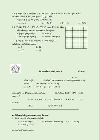 18. Suatu titik berjarak 4 langkah ke timur dan 3 langkah ke 
selatan dari titik pangkal (0,0). Titik 
tersebut berada pada koordinat… 
a. (1,1) b. (-4,-3) c. (4,-3) d. (4,3) 
19. Titik A(2,4) ; B(5,4); C(5,1) dan D(2,1) jika 
dihubungkan membentuk bangun… 
a. jajar genjanng b. persegi 
c. persegi panjang d. belah ketupat 
20. Luas bangun datar pada soal no 20 
adalah…kotak satuan 
a. 9 b. 12 
c. 25 c. 16 
Kurtilas/Soal/5B/Heri Mulya 
ULANGAN SUB TEMA Nama : 
……………. 
Nilai : 
Hari/Tgl : Senin/ 24November 2014 (semester 1) 
Tema : 4. Sehat itu Penting 
Sub Tema : 3. Lingkungan Sehat 
Kompetensi Dasar: Matematika : 3.5 dan 4.10 I.P.S : 3.3 
dan 4.3 
Bahasa Indonesia : 3.1 dan 4.1 P.P.Kn : 3.2 
dan 4.2 
I.P.A : 3.8 dan 4.8 
________________________________________________________________________________ 
A. Silanglah jawaban yang benar! 
1. Arti dari kata asri adalah… 
a. sebenarnya b. sedap dipandang c. asal riang 
d. tidak palsu 
 