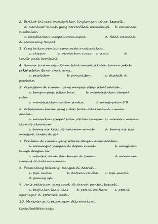 2. Berikut ini cara menciptakan lingkungan sehat, kecuali… 
a. membuat rumah yang berventilasi mencukupi b. menanam 
tumbuhan 
c. membiarkan sampah menumpuk d. tidak meludah 
di sembarang tempat 
3. Yang bukan pemicu asma pada anak adalah… 
a. alergen b. perubahan cuaca c. virus d. 
lendir pada bronkioli 
4. Hampir tiap minggu Banu tidak masuk sekolah karena sakit-sakit 
selalu. Banu anak yang… 
a. pesakitan b. penyakitan c. disakiti d. 
pembolos 
5. Kewajiban di rumah yang menjaga tetap sehat adalah… 
a. bangun pagi setiap hari b. membersihkan tempat 
tidur 
c. membersihkan badan sendiri d. mengerjakan PR 
6. Kebiasaaan buruk yang tidak boleh dilakukan di rumah 
adalah… 
a. merapikan tempat tidur setelah bangun b. memberi makan 
ikan di akuarium 
c. buang air kecil di halaman rumah d. buang air sisa 
mengepel lantai di got 
7. Perilaku di rumah yang selaras dengan alam adalah… 
a. memungut sampah di depan rumah b. menyiram 
bunga dengan air 
c. memetik daun dan bunga di taman d. menanam 
rumput di halama rumah 
8. Penambang belerang banyak di daerah… 
a. tepi hutan b. dataran rendah c. tepi pantai 
d. gunung api 
9. Jenis pekerjaan yang cocok di daerah pantai, kecuali… 
a. berjualan ikan hias b. petani mutiara c. petani 
agar-agar d. peternak madu 
10. Menipisnya lapisan ozon dikarenakan… 
Kurtilas/Soal/5B/Heri Mulya 
 