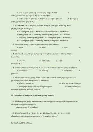 a. manusia senang memakai baju tebal b. 
menggunakan banyak AC dan aerosol 
c. menimbun sampah organik dengan tanah d. banyak 
menggunakan gas elpiji 
11. Saat menarik napas, udara masuk rongga hidung dan 
selanjutnya menuju . . . . 
a. kerongkongan - bronkus -bronkiolus - alveolus 
b. tenggorokan - cabang batang tenggorok - alveolus 
c. cabang batang tenggorok - kerongkongan - alveolus 
d. kerongkongan - cabang kerongkongan- alveolus 
12. Bronkus yang ke paru-paru kanan bercabang… 
a. satu b. dua c. tiga d. 
empat 
13. Berikut ini penyakit yang menyerang organ pernapasan 
kecuali.. 
a. diare b. pleuritis c. TBC d. 
bronchitis 
14. Paru-paru dibungkus oleh selaput paru-paru yang disebut .... 
a. bronkia b. faring c. alveolus d. 
pleura 
15. Beberapa cara yang kita lakukan untuk menjaga agar alat 
pernapasan kita tetap sehat, kecuali .... 
a. tidak merokok b. malas berolahraga 
c. menjaga kebersihan lingkungan d. menghindari 
tempat-tempat polusi udara 
B. Jawablah dengan jawaban yang benar! 
16. Hubungan yang memasangkan anggota-anggota himpunan A 
dengan anggota-anggota 
himpunan B. disebut… 
17. Diketahui A = {1, 2, 3, 4, 5} dan B = {2, 4, 6, 8, 12}. 
Gambarkan diagram panah i “kuadrat dari” 
Kurtilas/Soal/5B/Heri Mulya 
 