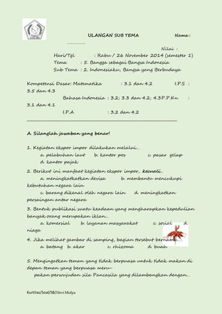Kurtilas/Soal/5B/Heri Mulya 
ULANGAN SUB TEMA Nama : 
……………. 
Nilai : 
Hari/Tgl : Rabu / 26 November 2014 (semester 1) 
Tema : 5. Bangga sebagai Bangsa Indonesia 
Sub Tema : 2. Indonesiaku, Bangsa yang Berbudaya 
Kompetensi Dasar: Matematika : 3.1 dan 4.2 I.P.S : 
3.5 dan 4.3 
Bahasa Indonesia : 3.2; 3.3 dan 4.2; 4.3P.P.Kn : 
3.1 dan 4.1 
I.P.A : 3.2 dan 4.2 
________________________________________________________________________________ 
A. Silanglah jawaban yang benar! 
1. Kegiatan ekspor impor dilakukan melalui… 
a. pelabuhan laut b. kantor pos c. pasar gelap 
d. kantor pajak 
2. Berikut ini manfaat kegiatan ekspor impor, kecuali… 
a. meningkatkatkan devisa b. membantu mencukupi 
kebutuhan negara lain 
c. barang dikenal oleh negara lain d. meningkatkan 
persaingan antar negara 
3. Bentuk publikasi suatu keadaan yang mengharapkan kepedulian 
banyak orang merupakan iklan… 
a. komersial b. layanan masyarakat c. sosial d. 
niaga 
4. Jika melihat gambar di samping, bagian tersebut bernama… 
a. batang b. akar c. rhizoma d. buah 
5. Mengingatkan teman yang tidak berpuasa untuk tidak makan di 
depan teman yang berpuasa meru-pakan 
perwujudan sila Pancasila yang dilambangkan dengan… 
 