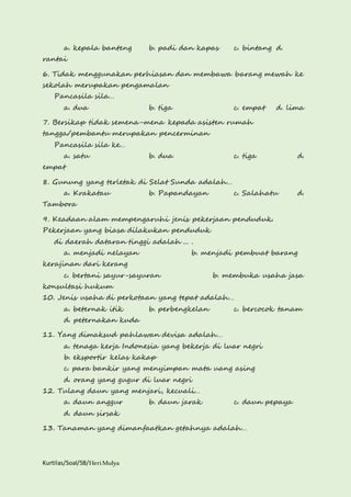 a. kepala banteng b. padi dan kapas c. bintang d. 
rantai 
6. Tidak menggunakan perhiasan dan membawa barang mewah ke 
sekolah merupakan pengamalan 
Pancasila sila… 
a. dua b. tiga c. empat d. lima 
7. Bersikap tidak semena-mena kepada asisten rumah 
tangga/pembantu merupakan pencerminan 
Pancasila sila ke… 
a. satu b. dua c. tiga d. 
empat 
8. Gunung yang terletak di Selat Sunda adalah… 
a. Krakatau b. Papandayan c. Salahatu d. 
Tambora 
9. Keadaan alam mempengaruhi jenis pekerjaan penduduk. 
Pekerjaan yang biasa dilakukan penduduk 
di daerah dataran tinggi adalah ... . 
a. menjadi nelayan b. menjadi pembuat barang 
kerajinan dari kerang 
c. bertani sayur-sayuran b. membuka usaha jasa 
konsultasi hukum 
10. Jenis usaha di perkotaan yang tepat adalah… 
a. beternak itik b. perbengkelan c. bercocok tanam 
d. peternakan kuda 
11. Yang dimaksud pahlawan devisa adalah… 
a. tenaga kerja Indonesia yang bekerja di luar negri 
b. eksportir kelas kakap 
c. para bankir yang menyimpan mata uang asing 
d. orang yang gugur di luar negri 
12. Tulang daun yang menjari, kecuali… 
a. daun anggur b. daun jarak c. daun pepaya 
d. daun sirsak 
13. Tanaman yang dimanfaatkan getahnya adalah… 
Kurtilas/Soal/5B/Heri Mulya 
 