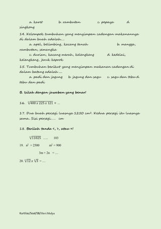 a. karet b. rambutan c. pepaya d. 
singkong 
14. Kelompok tumbuhan yang menyimpan cadangan makanannya 
di dalam buah adalah…. 
a. apel, belimbing, kacang tanah b. mangga, 
rambutan, semangka 
c. durian, kacang merah, kelengkeng d. kedelai, 
kelengkeng, jeruk keprok 
15. Tumbuhan berikut yang menyimpan makanan cadangan di 
dalam batang adalah .... 
a. padi dan jagung b. jagung dan sagu c. sagu dan tebu d. 
tebu dan padi 
B. Isilah dengan jawaban yang benar! 
16. √400 푥 225 푥 121 2 = … 
17. Dua buah persegi luasnya 1250 cm2. Kedua persegi itu luasnya 
sama.. Sisi persegi…… cm 
18. Berilah tanda <, >, atau =! 
√11025 2 ….. 103 
19. n2 = 2500 m2 = 900 
3m + 2n = … 
20. √12 2 푥 √3 2 = … 
Kurtilas/Soal/5B/Heri Mulya 
 