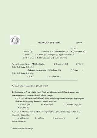 Kurtilas/Soal/5B/Heri Mulya 
ULANGAN SUB TEMA Nama : 
……………. 
Nilai : 
Hari/Tgl : Kamis / 27 November 2014 (semester 1) 
Tema : 5. Bangga sebagai Bangsa Indonesia 
Sub Tema : 3. Bangsa yang Cinta Damai 
Kompetensi Dasar: Matematika : 3.1 dan 4.11 I.P.S : 
3.4; 3.5 dan 4.3; 4.4 
Bahasa Indonesia : 3.3 dan 4.3 P.P.Kn : 
3.1; 3.4 dan 4.1; 4.4 
I.P.A : 3.2 dan 4.2 
________________________________________________________________________________ 
A. Silanglah jawaban yang benar! 
1. Kerjasama Indonesia dan China selama ini didominasi oleh 
perdagangan, namun kini telah berge-ser 
ke arah industrialisasi dan pembangunan non perdagangan. 
Makna kata yang becetak tebal adalah… 
a. diberikan b. dikuasai c. dimenangkan 
d. didanai 
2. Media pemasaran untuk memperkenalkan produksi Indonesia 
adalah, kecuali… 
a. reklame b. iklan c. pariwara d. 
pamongpraja 
 