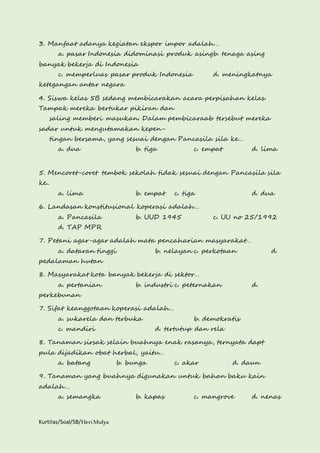 3. Manfaat adanya kegiatan ekspor impor adalah… 
a. pasar Indonesia didominasi produk asingb. tenaga asing 
banyak bekerja di Indonesia 
c. memperluas pasar produk Indonesia d. meningkatnya 
ketegangan antar negara 
4. Siswa kelas 5B sedang membicarakan acara perpisahan kelas. 
Tampak mereka bertukar pikiran dan 
saling memberi masukan. Dalam pembicaraab tersebut mereka 
sadar untuk mengutamakan kepen-tingan 
bersama, yang sesuai dengan Pancasila sila ke… 
a. dua b. tiga c. empat d. lima 
5. Mencoret-coret tembok sekolah tidak sesuai dengan Pancasila sila 
ke.. 
a. lima b. empat c. tiga d. dua 
6. Landasan konstitusional koperasi adalah… 
a. Pancasila b. UUD 1945 c. UU no 25/1992 
d. TAP MPR 
7. Petani agar-agar adalah mata pencaharian masyarakat… 
a. dataran tinggi b. nelayan c. perkotaan d. 
pedalaman hutan 
8. Masyarakat kota banyak bekerja di sektor… 
a. pertanian b. industri c. peternakan d. 
perkebunan 
7. Sifat keanggotaan koperasi adalah… 
a. sukarela dan terbuka b. demokratis 
c. mandiri d. tertutup dan rela 
8. Tanaman sirsak selain buahnya enak rasanya, ternyata dapt 
pula dijadikan obat herbal, yaitu… 
a. batang b. bunga c. akar d. daun 
9. Tanaman yang buahnya digunakan untuk bahan baku kain 
adalah… 
a. semangka b. kapas c. mangrove d. nenas 
Kurtilas/Soal/5B/Heri Mulya 
 