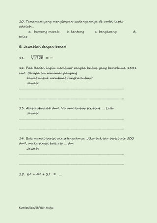 10. Tanaman yang menyimpan cadangannya di umbi lapis 
adalah… 
a. bawang merah b. kentang c. bengkoang d, 
talas 
B. Jawablah dengan benar! 
11. √1728 3 = ⋯ 
12. Pak Raden ingin membuat rangka kubus yang bervolume 1331 
cm3. Berapa cm minimal panjang 
kawat untuk membuat rangka kubus? 
Jawab: 
………………………………………………………………………………………………………….. 
………………………………………………………………………………………………………….. 
13. Alas kubus 64 dm2. Volume kubus tersebut …. Liter 
Jawab: 
………………………………………………………………………………………………………….. 
………………………………………………………………………………………………………….. 
14. Bak mandi berisi air setengahnya. Jika bak itu berisi air 500 
dm3, maka tinggi bak air … dm 
Jawab: 
………………………………………………………………………………………………………….. 
………………………………………………………………………………………………………….. 
15. 63 + 43 + 23 = … 
Kurtilas/Soal/5B/Heri Mulya 
 