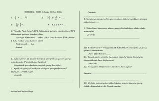 REMEDIAL TEMA 1 (Senin, 01 Des’ 2014) 
1. 
3 
8 = … % 2. 32 
3 x 
Kurtilas/Soal/5B/Heri Mulya 
9 
11 
= ….. 
3. 
ퟓ 
ퟏퟐ 
∶ ퟏ 
ퟑ 
=… 4. 8,2 x 6,4 = … 
5. Tanah Pak Amat 25% ditanami pohon rambutan, 35% 
ditanami pohon jambu, dan 
sisanya ditanami cabe. Jika luas kebun Pak Amat 
6 ha, maka luas kebun cabe 
Pak Amat… ha 
Jawab : 
……………………………………………………………………………………………… 
……………………………………………………………………………………………… 
6. Jika kamu ke pasar tampak sampah sayuran yang 
membusuk. Perubahan tersebut 
termasuk perubahan wujud yang bersifat… 
7. Apakah yang dimaksud dengan pengembunan? 
Berikan contohnya! 
Jawab: 
……………………………………………………………………………………. 
……………………………………………………………………………………. 
Contoh: 
………………………………………………………………………………….. 
8. Sandang, pangan, dan perumahan dikelompokkan sebagai 
kebutuhan…….. 
9. Sebutkan bencana alam yang disebabkan oleh ulah 
manusia! 
Jawab: 
……………………………………………………………………………………….. 
……………………………………………………………………………………….. 
10. Kebutuuhan masyarakat dibedakan menjadi 2 jenis 
yaitu kebutuhan……………… 
dan kebutuhan…….. 
11. Salah satu contoh dampak negatif dari teknologi 
komunikasi dan informasi 
adalah…, 
12. Tuliskan persamaan pantun dan syair! 
Jawab:………………………………………………………………………………….….. 
……………………………………………………………………………………… 
13. Untuk memenuhi kebutuhan suatu barang yang 
tidak diproduksi di Depok maka 
 