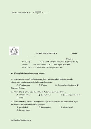 Nilai evaluasi diri = 
Kurtilas/Soal/5B/Heri Mulya 
푡표푡푎푙 푠푘표푟 
15 
= ……….. 
ULANGAN SUB TEMA Nama : 
……………. 
Nilai : 
Hari/Tgl : Rabu/03 September 2014 (semester 1) 
Tema : Benda-benda di Linkungan Sekitar 
Sub Tema : 2. Perubahan Wujud Benda 
A. Silanglah jawaban yang benar! 
1. Untu memenuhi kebutuhan fisik masyarakat dalam aspek 
ekonomi, maka pemerintah membangun… 
A. Puskesmas B. Pasar C. Jembatan timbang D. 
Tempat Ibadah 
2. Kain tapis yang ibu kenakan dikirim dari daerah… 
A. Palembang B. Lampung C. Sulawesi Selatan 
D. NTB 
3. Para petani, untuk memperluas pemasaran hasil pertaniannya 
ke kota-kota melakukan kegiatan… 
A. produksi B. konsumsi D. distribusi 
D. konservasi 
 