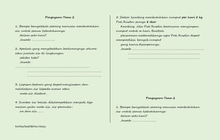 Pengayaan Tema 2 
1. Berapa banyakkah seorang manusia membutuhkan 
air untuk semua kebutuhannya 
dalam satu hari? 
Jawab: …………………………. 
2. Apakah yang menyebabkan berkurangnya volume 
atau jumlah air di lingkungan 
sekitar kita? 
Jawab: 
……………………………………………………………………………………. 
……………………………………………………………………………………. 
……………………………………………………………………………………. 
3. Lapisan batuan yang dapat menyimpan dan 
meloloskan air kepada sumur atau 
mata air disebut… 
4. Sumber air bersih dikelompokkan menjadi tiga 
macam yaitu mata air, air permuka-an 
dan air……… 
Kurtilas/Soal/5B/Heri Mulya 
5. Seekor kambing membutuhkan rumput per hari 5 kg. 
Pak Rusdin punya 8 ekor 
Kambing. Jika Pak Rusdin berencana menyimpan 
rumput untuk n hari. Buatlah 
persamaan matematikanya agar Pak Rusdin dapat 
memprediksi banyak rumput 
yang harus disimpannya. 
Jawab: …………………………………………………………………………………. 
…………………………………………………………………………………. 
…………………………………………………………………………………. 
Pengayaan Tema 2 
1. Berapa banyakkah seorang manusia membutuhkan 
air untuk semua kebutuhannya 
dalam satu hari? 
Jawab: …………………………. 
 