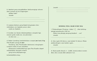 2. Apakah yang menyebabkan berkurangnya volume 
atau jumlah air di lingkungan 
sekitar kita? 
Jawab: 
……………………………………………………………………………………. 
……………………………………………………………………………………. 
……………………………………………………………………………………. 
3. Lapisan batuan yang dapat menyimpan dan 
meloloskan air kepada sumur atau 
mata air disebut… 
4. Sumber air bersih dikelompokkan menjadi tiga 
macam yaitu mata air, air permuka-an 
dan air……… 
5. Seekor kambing membutuhkan rumput per hari 5 kg. 
Pak Rusdin punya 8 ekor 
Kambing. Jika Pak Rusdin berencana menyimpan 
rumput untuk n hari. Buatlah 
persamaan matematikanya agar Pak Rusdin dapat 
memprediksi banyak rumput 
yang harus disimpannya. 
Kurtilas/Soal/5B/Heri Mulya 
Jawab: …………………………………………………………………………………. 
…………………………………………………………………………………. 
…………………………………………………………………………………. 
REMEDIAL TEMA 3 (RABU 03 DES’ 2014) 
1. Perbandingan Panjang : Lebar = 
2 
3 
. Jika keliling 
persegi panjang itu 150 cm. 
Maka luas persegi panjang tersebut … cm2 
Jawab: 
……………………………………………………………………………………….. 
2. Usia ayah 52 tahun, usia kakek 91 tahun. Maka 
perbandingan usia kakek: ayah… 
Jawab: 
……………………………………………………………………………………. 
3. Skala pada denah 1 : 1.000. Jarak antara rumah 
Beni dan rumah Edo adalah 5 cm. 
 
