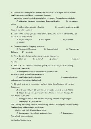 4. Dalam hal mengirim barang ke daerah lain agar tidak rusak 
perlu memperhatikan kemasan. Kemas-an 
yang sesuai untuk mengirim kerupuk Palembang adalah… 
A. dikirim dengan kontainer berpendingin B. kemasan 
gelas 
C. dibungkus dengan kertas C. menggunakan plastik 
kedap air dan udara 
5. Oleh-oleh khas yang dapat kamu beli jika kamu berekreasi ke 
daerah Garut adalah… 
A. rujak cingur B. Blangkon C. baju bodo 
D. dodol 
6. Penemu mesin telegraf adalah… 
A. Samuel FB Morse B. James Watt C. Thomas A. 
Edison D. Habibie 
7. Yang bukan kelompok media massa adalah… 
A. televisi B. tabloid C. radar D. surat 
kabar 
8. Berikut ini adalah dampak positif dari kemajuan teknologi 
INFOKOM, kecuali… 
A.mempermudah komunikasi jarak jauh B. 
mempercepat pekerjaan manusia 
C. perilaku individualis D. memudahkan 
pelacakan tindakan kriminal 
9. Berikut ini cara mencegah polusi asap kendaraan bermotor, 
kecuali… 
A. menggunakan kendaraan bermotor untuk jarak dekat 
B. lebih baik menggunakan kendaraan umum daripada 
kendaraan pribadi 
C. menggunakan bahan bakar yang ramah lingkungan 
D. reboisasi di perkotaan 
10. Orang sekarang sudah berkurang untuk beranjang-sana/saling 
berkunjung dibandingkan tempo 
dulu. Hal ini disebabkan oleh… 
A. kemajuan teknologi transportasi B. kemajuan 
teknologi komunikasi 
Kurtilas/Soal/5B/Heri Mulya 
 