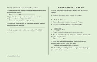 7. Fungsi pembuluh kayu pada batang untuk…. 
8. Bunga dikatakan bunga sempurna apabila dalam satu 
tangkai bunga memi-liki…………. 
…… dan ……………………………….. 
9. Upin dan Ipin ingin membuat dadu dari karton 
dengan rusuk 15 cm. Upin dan Ipin 
minimal menyiapkan karton seluas… 
10. Para TKI yang bekerja di luar negri dikenal sebagai 
pahlawan devisa, karena…. 
…………………………………………………………………………………………… 
11. Baju kaos yang kamu kenakan terbuat dari biji 
tanaman… 
Kurtilas/Soal/5B/Heri Mulya 
REMEDIAL TEMA 5 (JUM’AT, 05 DES’ 2014) 
1. Daun jati pada industri kain tradisional dijadikan 
sebagai… 
2. Jantung dan paru-paru berada di rongga… 
3. 33 + 43 + 53 = … 
4. Danau Batur dan Bratan berada di Pulau… 
5. Tempurung kelapa dapat digunakan untuk… 
6. 
2√529 + 2√49 
2√225 = ⋯ 
7. Fungsi pembuluh kayu pada batang untuk…. 
8. Bunga dikatakan bunga sempurna apabila dalam satu 
tangkai bunga memi-liki…………. 
…… dan ……………………………….. 
9. Upin dan Ipin ingin membuat dadu dari karton 
dengan rusuk 15 cm. Upin dan Ipin 
minimal menyiapkan karton seluas… 
10. Para TKI yang bekerja di luar negri dikenal sebagai 
pahlawan devisa, karena…. 
…………………………………………………………………………………………… 
 