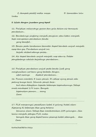 C. dampak positif media massa D. kemacetan lalu 
lintas 
II. Isilah dengan jawaban yang tepat! 
11. Peristiwa melarutnya garam dan gula dalam air termasuk 
perubahan… (wujud/fisika/sementara) 
12. Berubahnya singkong menjadi peuyeum atau ketan menjadi 
tape merupakan perubahan benda 
yang bersifat… (kimia/tetap) 
13. Bensin pada kendaraan bermotor dapat berubah wujud menjadi 
asap dan gas. Perubahan wujud ini 
terjadi akibat adanya proses… (pembakaran) 
14. Air dapat berubah wujud menjadi uap atau es. Faktor 
penyebabnya adalah terjadinya perubahan… 
(suhu/panas/kalor) 
15. Peristiwa perubahan wujud pada benda (zat) yang 
menghasilkan zat baru yang berbeda dengan 
sifat asalnya disebut perubahan… (kimia) 
16. Paman membeli 3 lusin pensil. Di setiap ujung pensil ada 
patung buaya kecil. Seluruh pensil terse-but 
akan dibagikan kepada beberapa keponakannya. Setiap 
anak mendapat 1/4 lusin. Banyak 
keponakan paman…… orang 
Cara: 
……………………………………………………………………………………………………………. 
…………………………………………………………………………………………………………… 
17. PLN mempunyai persediaan kabel 8 gulung. Kabel akan 
dipasang di beberapa desa yang terkena 
bencana alam. Setiap desa membutuhkan 25% gulungan. Jika 
kamu menjadi petugas PLN, maka 
banyak desa yang dapat kamu pasangi kabel sebanyak… desa 
Cara: 
…………………………………………………………………………………………………………….. 
Kurtilas/Soal/5B/Heri Mulya 
 