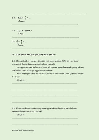 ……………………………………………………………………………………………………………. 
18. 1,25 : 
ퟏ 
ퟒ 
= … 
Cara : 
………………………………………………………………………………………………………….. 
19. 0,72 : 0,03 = … 
Cara 
:…………………………………………………………………………………………………………... 
20. 
ퟓ 
ퟏퟐ 
∶ ퟏ 
ퟑ 
= … 
Cara : 
…………………………………………………………………………………………………………... 
III. Jawablah dengan singkat dan benar! 
21. Banyak ibu rumah tangga menggunakan detergen untuk 
mencuci baju, kamu pun kalau mandi 
menggunakan sabun. Menurut kamu apa dampak yang akan 
ditimbulkan oleh penggunaan sabun 
dan detergen terhadap kehidupan plankton dan fitoplankton 
di air? 
Jawab : 
………………………………………………………………………………………………………… 
………………………………………………………………………………………………………… 
…………………………………………………………………………………………………………. 
…………………………………………………………………………………………………………. 
22. Kenapa kamu dilarang menggunakan bom ikan dalam 
memanfaatkani hasil laut? 
Jawab: 
………………………………………………………………………………………………………….. 
………………………………………………………………………………………………………….. 
Kurtilas/Soal/5B/Heri Mulya 
 