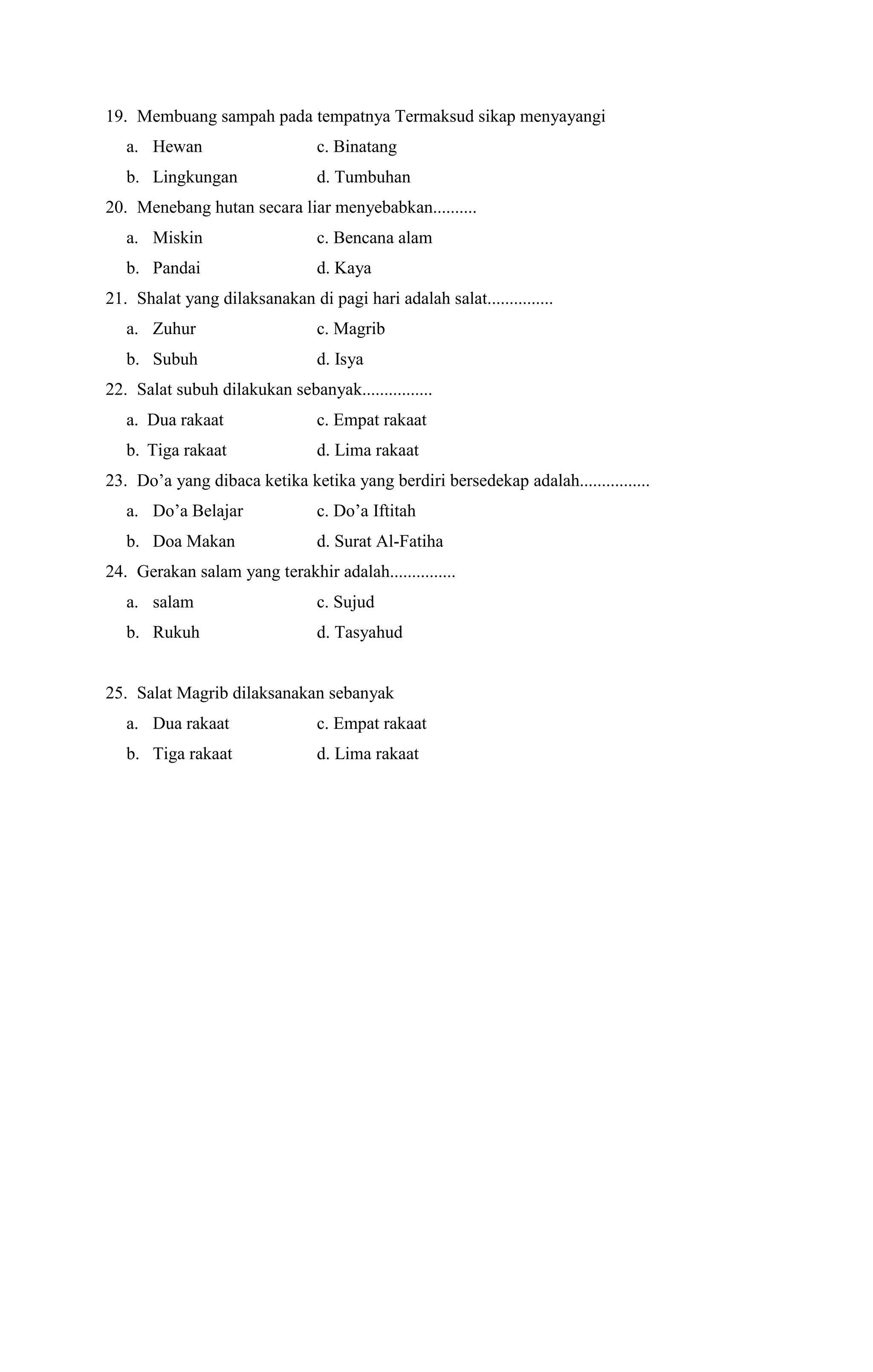 19. Membuang sampah pada tempatnya Termaksud sikap menyayangi
a. Hewan c. Binatang
b. Lingkungan d. Tumbuhan
20. Menebang hutan secara liar menyebabkan..........
a. Miskin c. Bencana alam
b. Pandai d. Kaya
21. Shalat yang dilaksanakan di pagi hari adalah salat...............
a. Zuhur c. Magrib
b. Subuh d. Isya
22. Salat subuh dilakukan sebanyak................
a. Dua rakaat c. Empat rakaat
b. Tiga rakaat d. Lima rakaat
23. Do’a yang dibaca ketika ketika yang berdiri bersedekap adalah................
a. Do’a Belajar c. Do’a Iftitah
b. Doa Makan d. Surat Al-Fatiha
24. Gerakan salam yang terakhir adalah...............
a. salam c. Sujud
b. Rukuh d. Tasyahud
25. Salat Magrib dilaksanakan sebanyak
a. Dua rakaat c. Empat rakaat
b. Tiga rakaat d. Lima rakaat
 