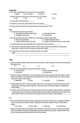 Matematika
1. Alat untuk menggambar dan mengukur besar sudutadalah…
A. jangka B. busur derajat C. tali busur D. juring
2. Besar sudutyang dibentuk jarum jam pada pukul 10.50 adalah…
A. 85o B. 25o C. 90o D. 35o
13. Sudut 180o membentuk garis_________
14. Banyak sudut siku-siku pada trapesium siku-siku adalah________
23. Berapa besar sudutterkecil yang dibentuk jarum jam pada pukul 21.30?
IPA
3. Yang bukan kegunaan magnetadalah…
A. mengambil benda-benda dari logam B. menghasilkan listrik
C. merapatkan dua benda D. menyaring air
4. Bila sebuah magnetdipotong menjadi dua, maka setiap potongan magnetakan ....
A. hilang kemagnetannya B . menjadi setengah magnet
C. menjadi magnetdengan dua kutub D. menjadi magnetyang mempunyai satu kutub
15. Benda-benda yang mendapattolakan oleh magnetdisebutbenda-benda___________
16. Kalau dinamo mengubah tenaga mekanik menjadi medan magnetdan selanjutnya menghasilkan
energi listrik, maka motor listrik mengubah energi listrik menjadi_____________
24. Kenapa jarum kompas selalu menunjuk arah utara dan selatan?
Jawab: ____________________________________________________________________________
____________________________________________________________________________
PPKn
5. Salah satu sikap pahlawan adalah berani dalam kebenaran, yang merupakan cerminan dari pengamalan
Pancasila sila ke…
A. 1 B.2 C. 3 D. 4
6. Berikutini sikap kepahlawanan yang patut diteladani, kecuali…
A. rela berkorban B. berani dalam kebenaran
C. rendah diri D. berjiwa besar
7. Meskipun ayahnya, Sultan Hairun, dibunuh dengan bengis,tetapi beliau tidak dendam bahkan memper-
lakukan para tahanan Portugis dengan mengantarkannya menuju kapal laut untuk diusir. Beliau adalah
Sultan dari Ternate, beliau adalah…
A. Baabullah B. Nuku C. Arupalaka D. Hasanudin
17. Beliau adalah keturunan Tionghoa dengan nama Jin Bun, merupakan murid dari Sunan Ampel. Sikap
toleransinya cukup tinggi dengan agama lain. Beliau kemudian mendirikan kerajaan di Glagahwangi.
Beliau adalah_______
18. Pejuang wanita ini berdarah Aceh. Beliau pantang menyerah dan gigih melawan Belanda, sangatteguh
memegang pendirian. Meskipun telah ditahan Beelanda beliau tetap kontak dengan para pejuang yang
belum tunduk. Akkhrinya ia dibuang ke Sumedang sampai akhir hayatnya. Beliau adalah____________
IPS
8, Pada masa kerajaan Islam telah terjadi perdagangan mancanegara. Pada zaman penjajahan kebijakan
ekonomi yang pertama dilakukan untuk menggenjothasil ekspor, dengan tokohnya van Den Bosch
adalah…
A. land rente B. tanam paksa C. politik etis D. pintu terbuka
9. Sistem pendidikan pada masa kerajaan Islam dilakukan di pesantren dan mesjid. Pada asa penjajahan
sistem persekolahan didsarkan atas golongan penduduk menurutketurunannya. Sekolah rendah untuk
pribumi dengan pengantar bahasa Belanda contohnya adalah…
 