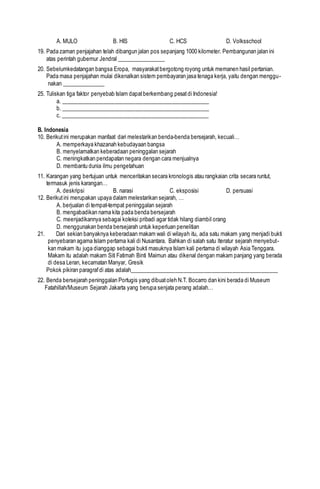 A. MULO B. HIS C. HCS D. Volksschool
19. Pada zaman penjajahan telah dibangun jalan pos sepanjang 1000 kilometer. Pembangunan jalan ini
atas perintah gubernur Jendral _________________
20. Sebelumkedatangan bangsa Eropa, masyarakatbergotong royong untuk memanen hasil pertanian.
Pada masa penjajahan mulai dikenalkan sistem pembayaran jasa tenaga kerja, yaitu dengan menggu-
nakan _______________
25. Tuliskan tiga faktor penyebab Islam dapatberkembang pesatdi Indonesia!
a. ____________________________________________________
b. ____________________________________________________
c. ____________________________________________________
B. Indonesia
10. Berikutini merupakan manfaat dari melestarikan benda-benda bersejarah, kecuali…
A. memperkaya khazanah kebudayaan bangsa
B. menyelamatkan keberadaan peninggalan sejarah
C. meningkatkan pendapatan negara dengan cara menjualnya
D. membantu dunia ilmu pengetahuan
11. Karangan yang bertujuan untuk menceritakan secara kronologis atau rangkaian crita secara runtut,
termasuk jenis karangan…
A. deskripsi B. narasi C. eksposisi D. persuasi
12. Berikutini merupakan upaya dalam melestarikan sejarah, …
A. berjualan di tempat-tempat peninggalan sejarah
B. mengabadikan nama kita pada benda bersejarah
C. meenjadikannya sebagai koleksi pribadi agar tidak hilang diambil orang
D. menggunakan benda bersejarah untuk keperluan penelitian
21. Dari sekian banyaknya keberadaan makam wali di wilayah itu, ada satu makam yang menjadi bukti
penyebaran agama Islam pertama kali di Nusantara. Bahkan di salah satu lteratur sejarah menyebut-
kan makam itu juga dianggap sebagai bukti masuknya Islam kali pertama di wilayah Asia Tenggara.
Makam itu adalah makam Siti Fatimah Binti Maimun atau dikenal dengan makam panjang yang berada
di desa Leran, kecamatan Manyar, Gresik
Pokok pikiran paragrafdi atas adalah____________________________________________________
22. Benda bersejarah peninggalan Portugis yang dibuatoleh N.T. Bocarro dan kini berada di Museum
Fatahillah/Museum Sejarah Jakarta yang berupa senjata perang adalah…
 