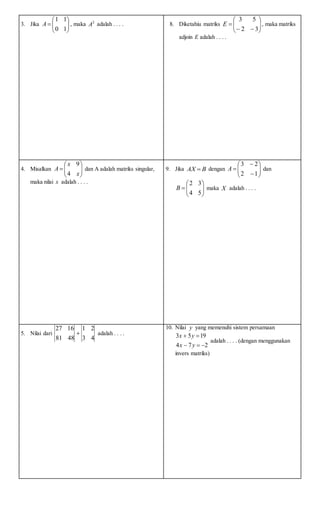 3. Jika 






10
11
A , maka 2
A adalah . . . . 8. Diketahiu matriks 







32
53
E , maka matriks
adjoin E adalah . . . .
4. Misalkan 






x
x
A
4
9
dan A adalah matriks singular,
maka nilai x adalah . . . .
9. Jika BAX  dengan 








12
23
A dan







54
32
B maka X adalah . . . .
5. Nilai dari
43
21
4881
1627
 adalah . . . .
10. Nilai y yang memenuhi sistem persamaan
274
1953


yx
yx
adalah . . . . (dengan menggunakan
invers matriks)
 