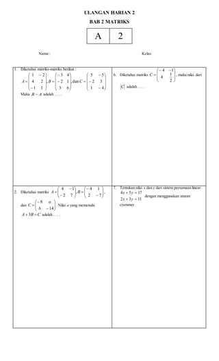 ULANGAN HARIAN 2
BAB 2 MATRIKS
A 2
Nama : Kelas:
1. Diketahui matriks-matriks berikut :








































41
32
55
dan,
63
12
43
,
11
24
21
CBA
Maka AB  adalah . . . .
6. Diketahui matriks







 

2
1
4
14
C , maka nilai dari
C adalah . . . .
2. Diketahui matriks 
















72
14
,
72
14
BA ,
dan 








14
8
b
a
C . Nilai a yang memenuhi
CBA  3 adalah . . . .
7. Tentukan nilai x dan y dari sistem persamaan linear
1132
1754


yx
yx
dengan menggunakan aturan
crammer
 