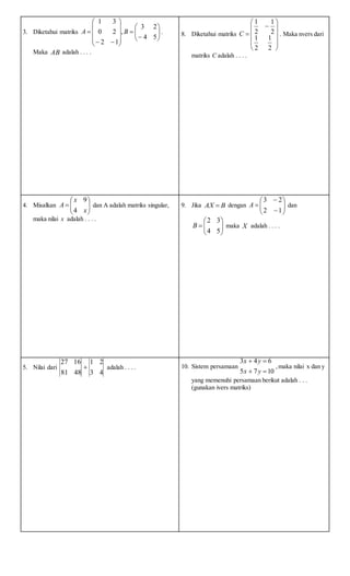 3. Diketahui matriks 



















54
23
,
12
20
31
BA .
Maka AB adalah . . . .
8. Diketahui matriks














2
1
2
1
2
1
2
1
C . Maka nvers dari
matriks C adalah . . . .
4. Misalkan 






x
x
A
4
9
dan A adalah matriks singular,
maka nilai x adalah . . . .
9. Jika BAX  dengan 








12
23
A dan







54
32
B maka X adalah . . . .
5. Nilai dari
43
21
4881
1627
 adalah . . . . 10. Sistem persamaan
1075
643


yx
yx
,maka nilai x dan y
yang memenuhi persamaan berikut adalah . . .
(gunakan ivers matriks)
 