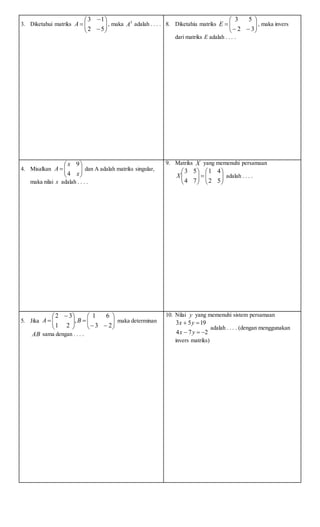 3. Diketahui matriks 








52
13
A , maka 3
A adalah . . . . 8. Diketahiu matriks 







32
53
E , maka invers
dari matriks E adalah . . . .
4. Misalkan 






x
x
A
4
9
dan A adalah matriks singular,
maka nilai x adalah . . . .
9. Matriks X yang memenuhi persamaan












52
41
74
53
X adalah . . . .
5. Jika 











 

23
61
,
21
32
BA maka determinan
AB sama dengan . . . .
10. Nilai y yang memenuhi sistem persamaan
274
1953


yx
yx
adalah . . . . (dengan menggunakan
invers matriks)
 