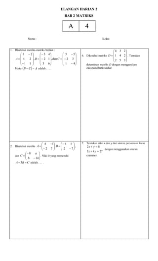 ULANGAN HARIAN 2
BAB 2 MATRIKS
A 4
Nama : Kelas:
1. Diketahui matriks-matriks berikut :








































41
32
55
dan,
63
12
43
,
11
24
21
CBA
Maka   ACB  adalah . . . .
6. Diketahui matriks











352
241
234
D . Tentukan
determinan matriks D dengan menggunakan
ekaspansi baris kedua!
2. Diketahui matriks 
















72
14
,
72
14
BA ,
dan 








14
8
b
a
C . Nilai b yang memenuhi
CBA  3 adalah . . . .
7. Tentukan nilai x dan y dari sistem persamaan linear
2743
82


yx
yx
dengan menggunakan aturan
crammer
 