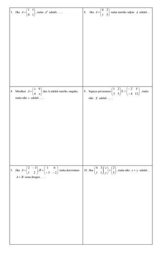 3. Jika 






10
11
A , maka 4
A adalah . . . . 8. Jika 






51
24
A maka matriks adjoin A adalah . .
4. Misalkan 






x
x
A
4
9
dan A adalah matriks singular,
maka nilai x adalah . . . .
9. Supaya persamaan 













134
52
53
21
X ,maka
nilai X adalah . . . .
5. Jika 











 

23
61
,
21
32
BA maka determinan
BA sama dengan . . . .
10. Jika 

















5
2
11
34
y
x
, maka nilai yx  adalah . .
 