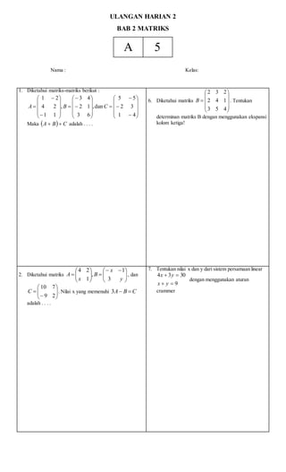 ULANGAN HARIAN 2
BAB 2 MATRIKS
A 5
Nama : Kelas:
1. Diketahui matriks-matriks berikut :








































41
32
55
dan,
63
12
43
,
11
24
21
CBA
Maka   CBA  adalah . . . .
6. Diketahui matriks











453
142
232
B . Tentukan
determinan matriks B dengan menggunakan ekspansi
kolom ketiga!
2. Diketahui matriks 




 







y
x
B
x
A
3
1
,
1
24
, dan








29
710
C . Nilai x yang memenuhi CBA 3
adalah . . . .
7. Tentukan nilai x dan y dari sistem persamaan linear
9
3034


yx
yx
dengan menggunakan aturan
crammer
 