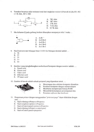 8.
6. Tentukan besarnya nilai resistansi total dari rangkaian resistor di bawah ini jika R1= R2
=1Kohm,R3=1K2
A. 7K1 ohm
B. 1K7 ohm,
C. 17K ohm
D. 71 K ohm
E. 0,7 K ohm
7. Iika keluaran Q pada gerbang berikut diharapkan mempunyai nilai 1 maka ...
,1.1
A. AjB .
B. A=0 B=0
C. A=0 B=1 '
D. A=1 B=0
E. A=1 B=1
Hasil konversi dari bilangan biner 111011 ke bilangan desimal adalah . . .
A. 56
B. 57
c. 58
D. 59'
E. 60
Interface yang menghubungkan motherboard komputer dengan monitor adalah . . ..
A. Sound card
B. Green card
C. Video card
D. Ethernet card
E. TV tuner card
10. Gambar di bawah adalah sebuah periperal yang digunakan untuk . . ..
A. Menyimpan data sebelum komputer dimatikan
B. Perantara komputer dengan saluran telepon
C. Membantu mempercepat kinerja RAM
D. Menambah kemampuan penyimpanan data
.., . Perantara soJ'tware dan hardyvare
11. Pengetesan printer dengan menggunakan"print test page" dapat dilakukan dengan
caTa.....
A. Star>>Setting>>Printers>>Properties
B. Start>>explore>>printer>>Propertics
C. Start>>Control panel>>printer>>Properties
D. StarD>Setting>>Printer>>control panel
R. Star>>Controlpaneb>properties
9.
2063-Paket L-2012113 IIak Cipta pada Kemdikhud STK.3/9
 