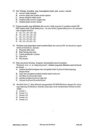 12. Ada beberapa kerusakan yang kemungkinanterjadi pada manitor,kecuali:
A. monitor tidak menyala
B. rnonitor gelap saat loading sistem operasi
C. ukuran tampilan tidak sesuai
D. tampilan padamonitor sangat jelas
E. tampilan padamonitorburam
13. Urutan prosedur yang dilakukan jika monitor tidak menyala (1) pastikan tombol ON
OFF kondisi baik (2)cek kabel power ke catu listrik (3)ganti kabel power (4) cek kabel
vide o (5) ganti monito r.
A. (2) ; (r); (3) ; (4) ; (s)
B. (L) ; (2); (3) ; (a) ; (5)
c. (2) ; (1); (3);(a) ;(s)
D. (2); (1); (3);(s) ;(a)
E. (2) ;(1); (3) ;(a); (s)
14. Peralatan yang digunakan untuk membersihkan dan merawat PC sisi hardware seperti
tertulis di bawah ini , kecuali :
A. Penyedot debu mini
B. Kain bening atau tissu
C. Cairan pembersih / cleaner
D. Disk drive
E. CD cleaner
15. Pada saat proses booting , komputer menampilkan pesan kesalahan
"Keyboard error or rn l<eyboard presenf', tindakan yang perlu dilakukan seperti di bawah
ini, kecuali..... .
A. matikan kembali komputer dan cek apakah kabel keyboardtelah terpasang
dengan benar
B. lepas dan tancapkan kembali kembali kabel keyboard
C. bersihkan keyboard dari debu
D. gantikan dengan keyboard yang lain
E. cek port keyboard di motherboard
16. Harddiskdrive C, akan diformat menggunakan OS DOSAMindows dengan file sistem
juga dipasang di dalamnya. Instruksi yang tepat untuk melaksanakan format tersebut
adalah ....
A. format c:
B. format c:/v
C. format c:/h
D. format c:/s
E. format c:/u
2063-Paket A-20l2ll3 Hak Cipta pada Kemdikbud STK-4/9
 