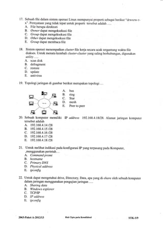 t7. Sebuah file dalam sistem operasi Linux mempunyai properti sebagai berikut "drwxrw-r-
x". Pernyataan yangtidak tepat untuk properti tersebut adalah ....
A. File berupa direktori
B. Owner dapat mengeksekusi file
C. Group dapat rnengeksekusi file
D. Otker dapat mengeksekusi file
E. Group dapat membaca file
Sistem operasi menempatkan cluster file kerja secara acak tergantung waktu file
diakses. Untuk menata kembali cluster-cluster yang saling berhubungan, digunakan
utility....
A. scan disk
B. defragment
C. restore
D. update
E. antivirus
19. Topologi jaringan di gambar berikut merupakan topologi ...
A. bus
B. ring .
C. Star
D. mesh
E. Peer to peer
Sebuah komputer memiliki P address 192.168.4.18/28. Alamat jaringan komputer
tersebut adalah
A. r92.168.4.t4 t28
B. t92.168.4.t5 t28
c. 192.t68.4.16 t28
D. 192.t68.4.t7 t28
E. 192.t68.4.18 t28.
untuk melihat indikasi pada konfigurasi IP yang terpasang pada Komputer,
,menggunakan perintah. . .
A. Command promt
B. hostname
C. Primary DNS
D. Physical address
E. ipconfig
Untuk dapat mengetahui drive, Directory, Data, apa yang di-share oleh sebuah komputer
dalam jaringan menggunakan pengujian jaringan . . ..
A. Sharing data
B. Windows explorer
C. TCP/P
D. IP address
E. ipconfig
18.
20.
21.
22.
!tr ,=n
I l.......E
--l-u,,1' .
)-,8
I"r
lEN 'EN
'iGi F--Fn
2063-Paket L-2012113 Hak Cipta pada Krmdikbud STK-5/9
 