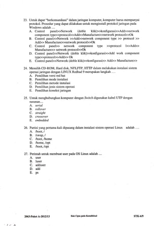 23. Untuk dapat "berkomunikasi" dalam jaringan komputer, komputer harus mempunyai
protokol. Prosedur yang dapat dilakukan untuk menginstall protokol jaringan pada
Windows adalah ....
A. Control paneb>Network (doble klik)>>konfigurasb>Add>>network
component type>>protocob>Add>>Manufacture>>network protocob>Ok
B. Control paneb>Network >>Add>>network component type >> protocol >>
Add>> Manufacture>>network protocol>>Ok
C. Control panel>> network component type >>protocol b>Add>>
Manufacture>> network protocol>>Ok
D. Control paneb>Network (doble klik)>>konfigurasi>>Add work component
type>>protocol>>Add>> Ok
E. Control paneb>Network (doble klik)>>konfigurasi>> Add>> Manufacture>>
24. Memilih CD-ROM, Hard disk, NFS,FTP, HTTP dalam melakukan instalasi sistem
operasi jaringan dengan LINUX Redhad 9 merupakan langkah ....
A. Pemilihan versi red hat
B. Pemilihan mode instalasi
C. Pemilihan metode instalasi
D. Pemilihan jenis sistem operasi
E. Pemilihan koneksi jaringan
25. Untuk menghubungkan komputer dengan Switch digunakan kabel UTP dengan
susunan....
A. serial
B. rollover
C. straight
D. crossover
E. embedded
26. Partisi yang pertama kali dipasang dalam instalasi sistem operasi Linux adalah . ...
A. lboot,l
B. /swap, /
C. /boot, /home
D. ftrome, /opt
E. /boot, /opt
27. Perintah untuk membuat user pada OS Linux adalah ...
A. user
B. luser
C, adduser
D. add
E. ps
lr h
2063-Paket A-2012113 Hak Cipto pada Kemdikbud srK-6/9
 