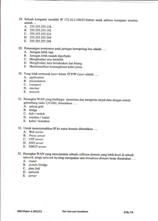 28. Sebuah komputer memliki rc fi2.16.L100/25.Subnet mask address komputer tersebut
adalah....
A. 255.255.255.t28
B. 255.255.255.192
c. 255.255.255.224
D. 255.255.255.240
E. 255.255.255.248
Pemasangan terminator pada jaringan bertopologi bus adalah ....
A. Jaringan lebih rapi
B. Jaringan lebih mudah diperbaiki
C. Menghindari arus berlebih
D. Menghindari data bertabrakan dan hilang
E. Meminimalkan kemungkinan kabel putus
Yang tidak termasuk layer dalamTcp/p l-ayeradalah .. ..
A. application
B. presentation
C. transport
D. internet
E. network
Perangkat WAN yang berfungsi menerima dan mengirim sinyal data dengan sistem
gelombang radio 2,4 GHz, dinamakan ....
A. antena grid
B. bridge
C. hub / switch
D. wireless / router
E. kabel/konektor
Untuk menerjemahkan IP ke nama domain dibutuhkan ....
A. Web seryer
B. Proxy server
C. FTP server
D. DNS server
E. DHCP server
Perangkat WAN yang menciptakan sebuah collision domainyang lebih kecil di sebuah
network, tetapi network itu tetap merupakan safii broadcast domiinbesar dinamakan ....
A. router
B. switch / bridge
C. data link
D. network
E. server
29.
30.
31.
32.
33.
2063-Paket L-20121t3 IIak Cipta pada Kemdikbud sTK-7/9
 