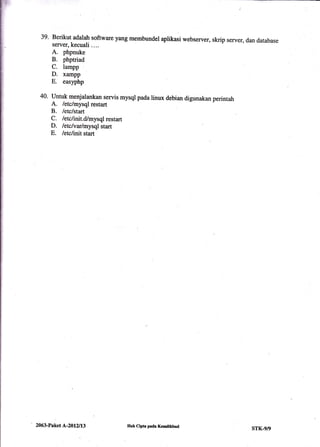 Berikut adalatr software yang membundel aplikasi webserver, skrip server, dan database
server, kecuali ....
A. phpnuke
B. phptriad
C. lampp
D. xampp
E. easlphp
Untuk menjalankan servis mysql pada linux debian digunakan perintah
A. /etclmysql restart
B. letc/start
C. letclinrt.dlmysql restart
D. letslvarlmysql start
E. /erclinit start
39.
2063-Paket A-20l2ll3 IIak Clpta pada Kemdlkbud
srK-9/9
 