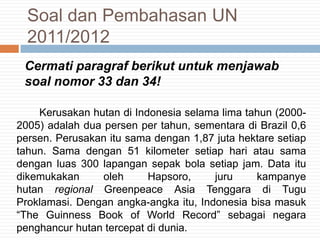 Cermati paragraf berikut untuk menjawab
soal nomor 33 dan 34!
Kerusakan hutan di Indonesia selama lima tahun (2000-
2005) adalah dua persen per tahun, sementara di Brazil 0,6
persen. Perusakan itu sama dengan 1,87 juta hektare setiap
tahun. Sama dengan 51 kilometer setiap hari atau sama
dengan luas 300 lapangan sepak bola setiap jam. Data itu
dikemukakan oleh Hapsoro, juru kampanye
hutan regional Greenpeace Asia Tenggara di Tugu
Proklamasi. Dengan angka-angka itu, Indonesia bisa masuk
“The Guinness Book of World Record” sebagai negara
penghancur hutan tercepat di dunia.
Soal dan Pembahasan UN
2011/2012
 