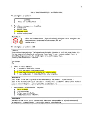 1
Soal UN BAHASA INGGRIS 2014 dan PEMBAHASAN
The following text is for question 1.
WARNING
Please don't touch the artefacts
1. The text above means you are___ the artefacts.
A. unable to reach
B. permitted to reach
C. not allowed to hold
D. prohibited to take picture of
Pembahasan:
Please don't touch the artefacts = jangan sentuh barang peninggalan kuno ini. Peringatan di atas
sering ditemukan di museum atau situs-situs budaya yang lain.
Jawaban benar C.
The following text is for questions 2 and 3.
Dear Susi,
Congratulations on your success in "The National English Storytelling Competition for Junior High School Student 2014."
You have beaten other finalists from all over Indonesia. You are best of the best. I knew you would win. You are so
talented. Your English is excellent. You can act, sing and dance, too. I'm so proud of you.
I'm sure you'll be more successful in the future.
Hug & kisses,
Ria
2. What is the purpose of the text?
A. To show that Ria is very proud of herself.
B. To inform other finalists of the competition result.
C. To praise Susi on her success in winning the story telling competition.
D. To encourage Susi to join the National English Story telling Competition.
Pembahasan:
Teks di atas adalah teks ucapan selamat di awali dengan sebuah kata”Congratulations...”
Soal di atas menanyakan tujuan teks ucapan selamat; maka jawabannya adalah untuk memberi
ucapan selamat “to praise ... /to congratulate. Jawaban benar C.
3. Which sentence in the text expresses a compliment?
A. You are so talented.
B. I know you would win.
C. You have beaten other finalists.
D. You'll be more successful in the future.
Pembahasan:
Pertanyaan soal di atas adalah “kalimat yang mana yang mengungkapkan pujian (compliment),
maka pilihlah” You are so talented”( = kamu sungguh berbakat). Jawaban benar A.
 