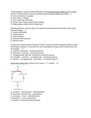 Pengelompokan organisme dapat didasarkan pada Keanekaragaman tingkat gen dan tingkat
spesies. Tanaman berikut yang menunjukkan keanekaragaman tingkat gen adalah….E
A. melon, mentimun, semangka
B. jahe, srikaya, mangga
C. jahe, temuireng, temulawak
D. bunga mawar, bunga melati,bunga kenanga
E. kelapa gading, kelapa hybrid, kelapa hijau

Dibidang pertanian, tanaman petai cina sangat bermanfaat pada daerah tandus karena dapat
berperan sebagai…. E
A. sumber karbohidrat
B. sumber protein
C. bahan antibiotic
D. pemasok bahan pengurai
E. pemasok nitrat

Cacing pita termasuk dalam kelompok Cestoda. Cacing ini bersifat endoparasit dalam saluran
Pencernaan vertebrata. Urutan dari fase-fase yang Dialami cacing tersebut setelah keluar dari
telur adalah….. E
A. onkosfer–sisteserkus—cacing pita dewasa
B. sisteserkus—onkosfer—cacing pita dewasa
C. cacingpitamuda–onkosfer–sisteserkus-Cacing pita dewasa
D. sisteserkus—onkosfer—cacingpitamuda—Cacing pita dewasa
E. onkosfer—cacingpitamuda—sisteserkus—Cacing pita dewasa

Skema daur hidup lumut. Berturut-turut nomor 1–2–3 adalah…. B




A. protalium—spermatozoid—tumbuhanlumut
B. protonema–spermatozoid—sporogonium
C. protonema—ovum—tumbuhan lumut
D. protalium—ovum–sporogonium
E. protalium–spermatozoid-sporogonium
 