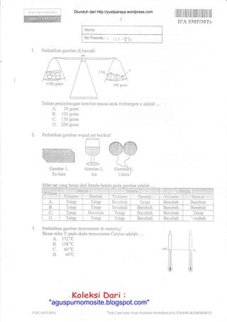 lX)KtllliN NIi(1.ltA
Dalam penimbangan tcrsobut massa anak tiinbangan x adalah ....
A. 20 gram
B. i 00 gram
C. 1 50 gram
D. 200 grarn
Perhatikan gambar
Gambar 1,
Es batu
Sifat benar dari benda-
3. Perhatikan gambar termometer di sampingl
Besar suhu Y pada skala tennometer Celsius adalah ....
A. 172'C
B. 108
0c
c. 60
0c
D. 44aC
1.
wujud zat berikut!
r-;dU:, Y
-LGambar 2,
Air
C
11"
lli
ill
0
F
fi
Nama :
No Pasarta : L,
I ll|il|il Iil ilililil IIilililil tilil illI]fl
IFA SMP/MTs
eHak Cipta pada Pusat Pcnilaian Pcndidikan-B.{LITBANG-KDMDIKBUD
Perhatikan garnbar di barvah!
benda adalah....
dairli'i 1:i
irii:ii:i lJ nda' 2 t:rrir i1 .''L:'1,1i
';1
',riii$t:{.lli1i rr:lli
tserida 3:i.ri,ll,t
'Volume Volume r Bentuk
A. Tetap Tetep Berubah Tetap Berubah Benrbah
B. Tetap 'Ietap Berubah Berubah Berubah Berubah
C. Tetap Berubah Tetap Berubah Berubah Tetap
D. TetaTr Tetap Tctap Berubah Berubah :: erubah
P -7.(-.-20I 1 t201 4
Diunduh dari http://yustiparaya.wordpress.com
t'llah Ciptr pll(la Plrsal l,cnilaian
Koleksi Dari :
"aguspurnomosite.blogspot.com"
 