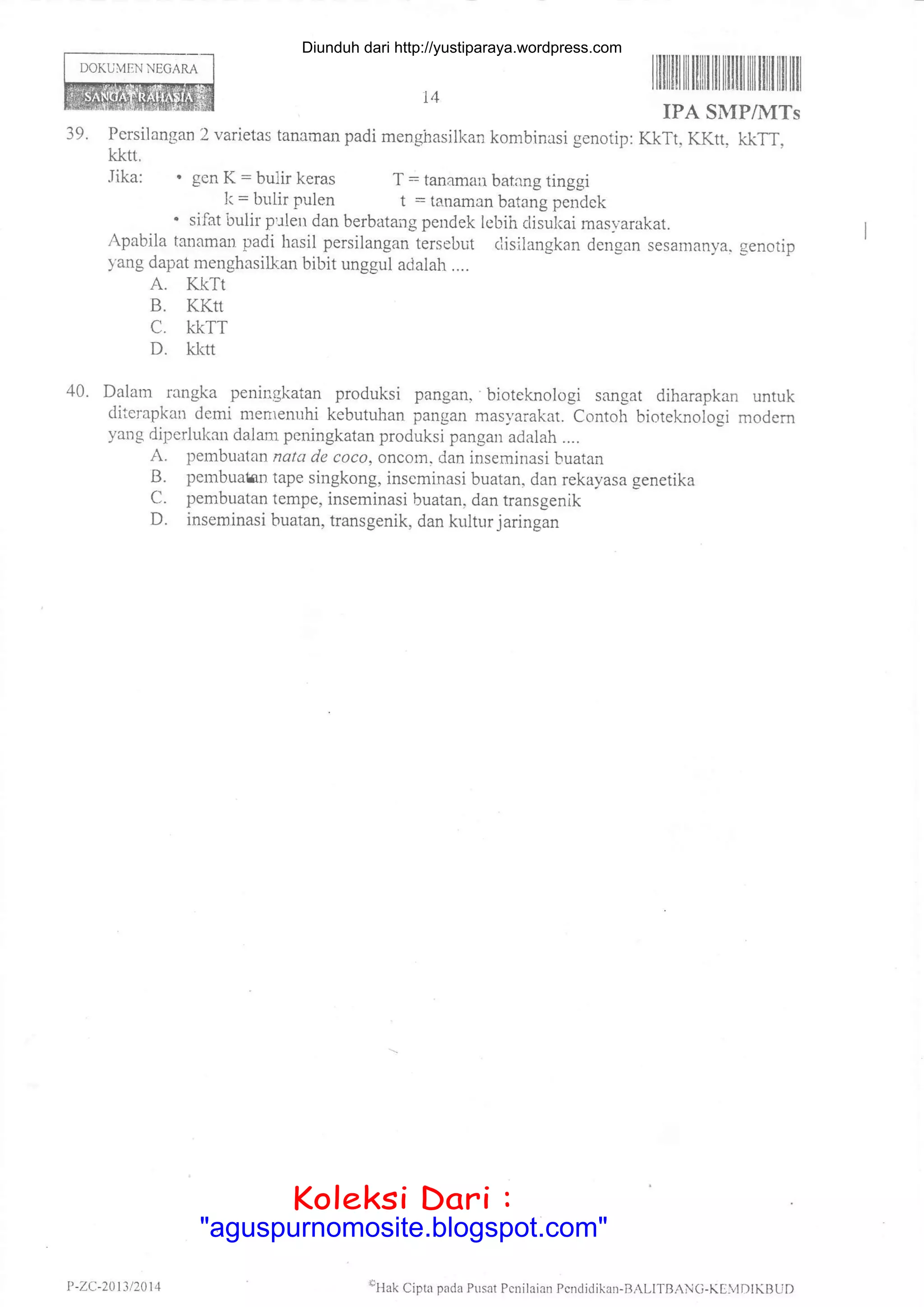 DOKUMEN NECARA
IPA SMP/MTs
39. Persilangan 2 varietas tanaman padi menghasilkan kombinasi genotip: Kkrt, KKtt. kkrr,
kkn,
Jika: " gen K = bulir keras T - tanaman batang tinggi
tr< = bulir pulen t = tanaman batang pendek
. sifat bulir pule dan berbatang pendek lebih clisukai mas-v-arakat.
Apabila tanaman padi hasil persilangan tersebut clisilangkan dengan sesamanya. genotip
yang dapat menghasilhan bibit unggul adalah ....
A. KKTI
B. KKtt
C. KKTT
D. kldt
40. Dalam rangka peningkatan produksi pangan, bioteknologi sangat diharapkan untuk
diterapkan demi merrenuhi kebutuhan pangan masyarakat. contoh bioteknologi modem
yang diperlukan dalam peningkatan produksi pangan adalah ....
A. pembuatan natd de coco, oncom, dan inseminasi buatan
B. pembualm rape singkong, inseminasi buatan, dan rekayasa genetika
C. pembuatan tempe, inseminasi buatan, dan transgenik
D. inseminasi buatan, transgenik, dan kulturjaringan
ItilIililtilililtilililtilffi ililttil|lil
14
P -ZC-2013 /201 4 oHak Cipta pada Plsat Pcnilaian Pcnc.lidikan-BALITBANC-KDIVIDIKBUD
Diunduh dari http://yustiparaya.wordpress.com
t'llah Ciptr pll(la Plrsal l,cnilaian
Koleksi Dari :
"aguspurnomosite.blogspot.com"
 
