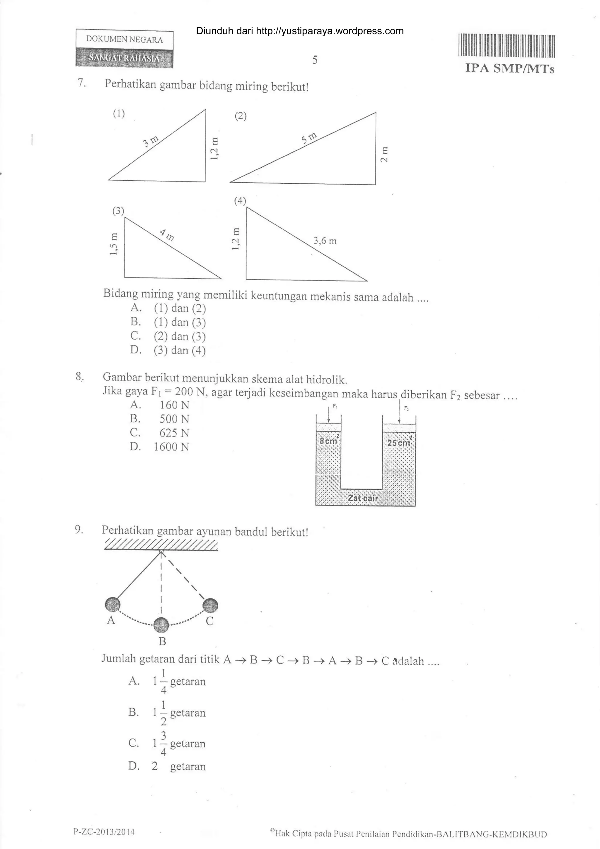 I ililflI tililtililil illil1ililililt tfl ltil
IPA SMP/MTs
'7. Perhatikan gambar bidang miring berikutl
Bidang miring yang memiliki keuntungan mekanis sama adalah ....
A. (1) dan (2)
B. (1) dan (3)
C. (2) dan (3)
D. (3) dan (a)
8. Gambar berikut menunjukkan skema alat hidrolik.
Jika gaya F1 = 200 N, agar terjadi keseimbangan maka harus.diberikan F2 sebesar . ...
A. 160N ,F, l"
B. 500 N
c. 625 N
D. 1600 N
DOKUMEN NEGARA
N
(3)
vl
9.
Jumlah getaran dari titik A + B + C -+ B -+ A + B -+ C aclalah ....
A. 1l n.t**4"
B. l l setaran
2"
I
C. 1; Eetaran
D. 2 getaran
Perhatikan gambar ayunan bandul berikut!
P -ZC-2013 /20 t 4 oHrk Cifla pa(la Pusat Pcnilaian Pcndi(likan-Bil-ITBANC-KEi,lDlKBtlD
Diunduh dari http://yustiparaya.wordpress.com
 