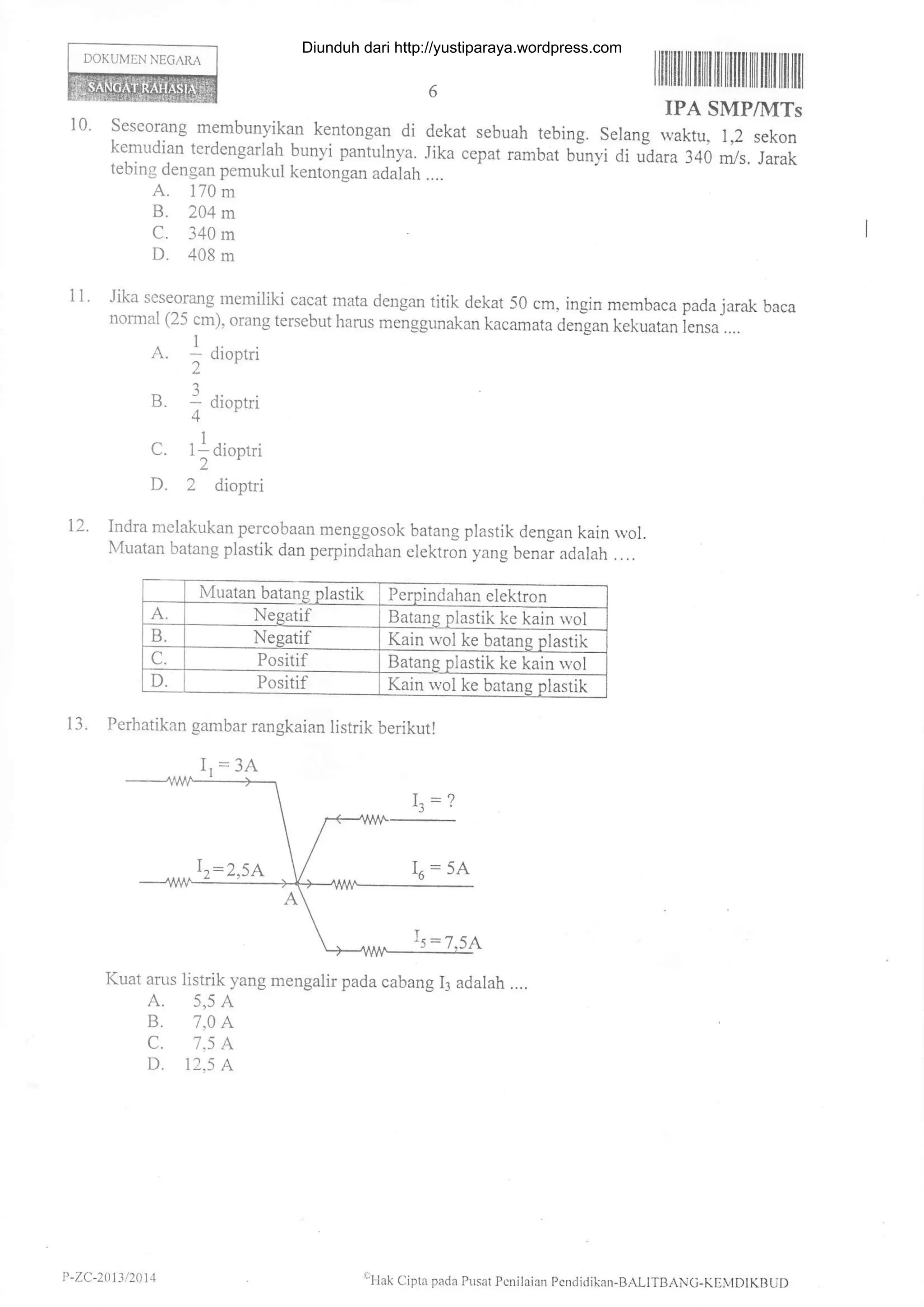 DOKUMEN NEGARA
I llilflil tilililt tilillililfl ililtfl lril
IPA SMP/IITs
10. Seseorang membunyikan kentongan di dekat sebuah tebing. Selang waktu, 1,2 sekon
kemudian terdengarlah bunyi paniulnya. Jika cepat rambat bunyi di rtara rcO m/s. r;attebing dengan pemukul kentongan adalah ....
A. 170 m
B. 204m
C. 340 m
D. 408 m
Jika seseorang memiliki cacat mata dengan titik dekat 50 cm, ingin membaca pada jarak baca
normal (25 cm), orang tersebut harus menggunakan kacamata derigan kekuatan iensa"....
. 1 ..
A. - Cllontn
2'
B. 1 dioot.i
4'
C. 1l diootri
2
D. 2 dioptri
Indra melatrrukan percobaan menggosok batang plastik dengan kain rvol.
Muatan batang plastik dan perpindahan elektron yang benai adalah . . ..
11.
12.
Muatan batang plastik Perpindahan elektron
A. Negatif Batang plastik ke kain rvol
D. Negatif Kain rvol ke batang plastik
C. Positif Batang plastik ke kain wol
D. Positif Kain wol ke batans plastik
13. Perhatikan gambar rangkaian listrik berikut!
Kuat arus listrik yang mengalir pada cabang 13 adalah ....
A. 5,5 A
B. 7,0 A
C. 7,5 A
D. 12,5 A
I,=3A
P -ZC-2t)13 t20 t4 €Llak Cipta pada Pusat Pcrilaial1 Pcndidikan-BALITBANC-KEMDIKBUI)
Diunduh dari http://yustiparaya.wordpress.com
 