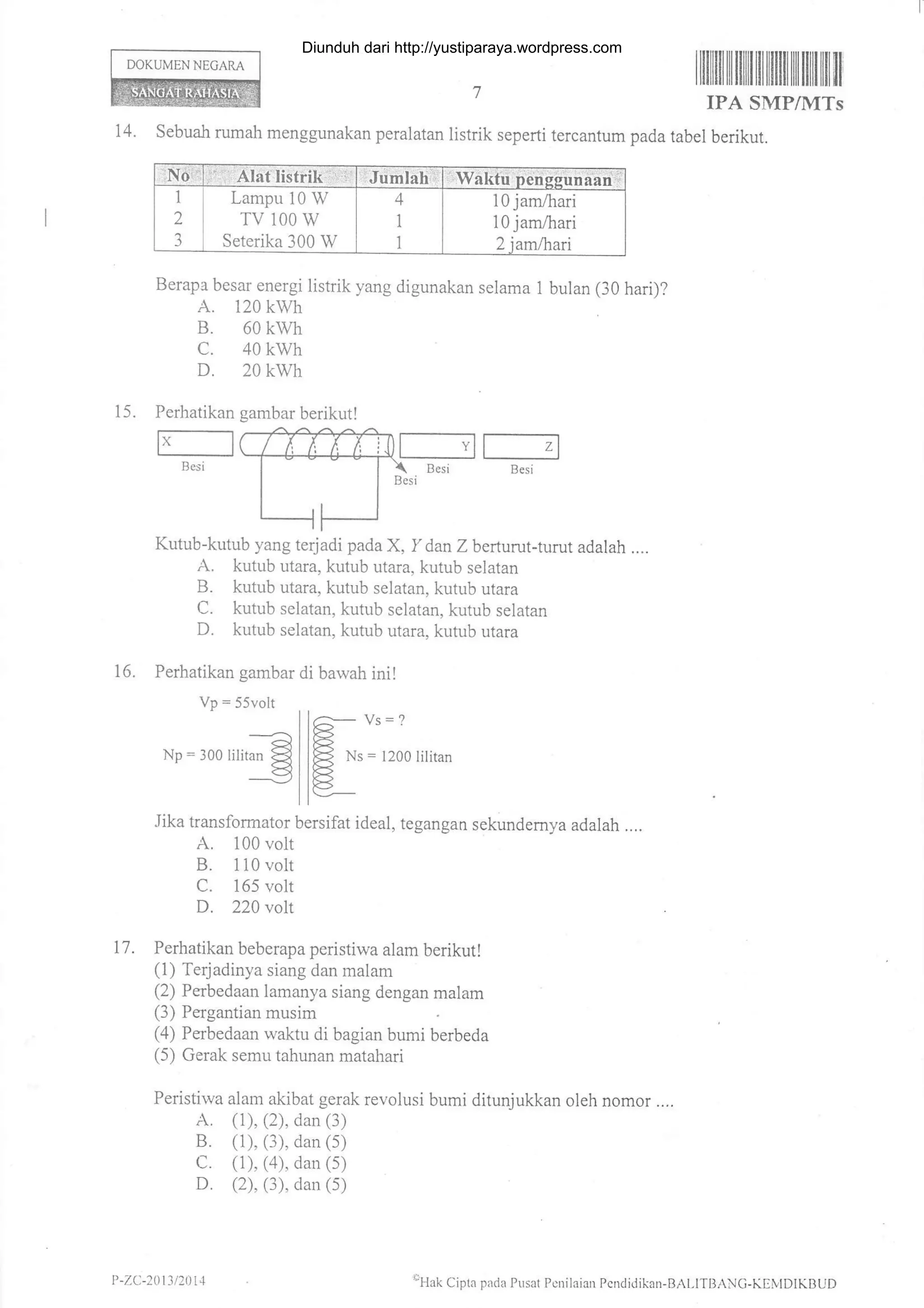 DOKUMEN NEGARA
Perhatikan
F--_-l
Besi
15.
Vp = 55volt
an
Np : 300 Iilitan
=
c-- Ys _ I
FB{ Ns = I200 lilitan
l<5
Lampu 10 W
TV 100 w
Seterika 300 W
10 jam,ftari
10 jam,4-rari
Itffitiltilililttililililtilililltilil'
IPA SMP/IITs
14. Sebuah rumah menggunakan peralatan listrik seperti tercantum pada tabel berikut.
Berapa besar energi listrik yang digunakan selama 1 bulan (30 hari)?
A. 120 kwh
B. 60 kwh
c. 40 kwh
D. 20 kwh
Kutub-kutub yang terjadi padaX, Y danZ berturut-turut adalah ....
A. kutub utara, kutub utara, kutub selatan
B. kutub utara, kutub selatan, kutub utara
C. kutub selatan, kutub selatan, kutub selatan
D. kutub selatan, kutub utara, kutub utara
16. Perhatikan gambar di bawah ini!
Jika transformator bersifat ideal, tegangan sekundemya adalah ....
A. 100 volt
B. 1 10 volt
C. 165 volt
D. 220 volt
17 . Perhatikan beberapa peristiwa alam berikut!
(1) Terj adinya siang dan malam
(2) Perbedaan lamanya siang dengan malam
(3) Pergantian musim
(4) Perbedaan waktu di bagian bumi berbeda
(5) Gerak semu tahunan matahari
Peristiwa alarn akibat gerak revolusi bumi ditunjukkan oleh nomor ....
A. (1), (2), dan (3)
B. (1), (3), dan (s)
C. (1), (a), dan (s)
D. (2), (3), dan (s)
gambar berikut!
P -ZC-20t3 /21)t1 oHak
Cipla patia Prsat PcDilaian Pcndidikan-BAI,ITBANC-KEtvtDlKBUD
Diunduh dari http://yustiparaya.wordpress.com
 