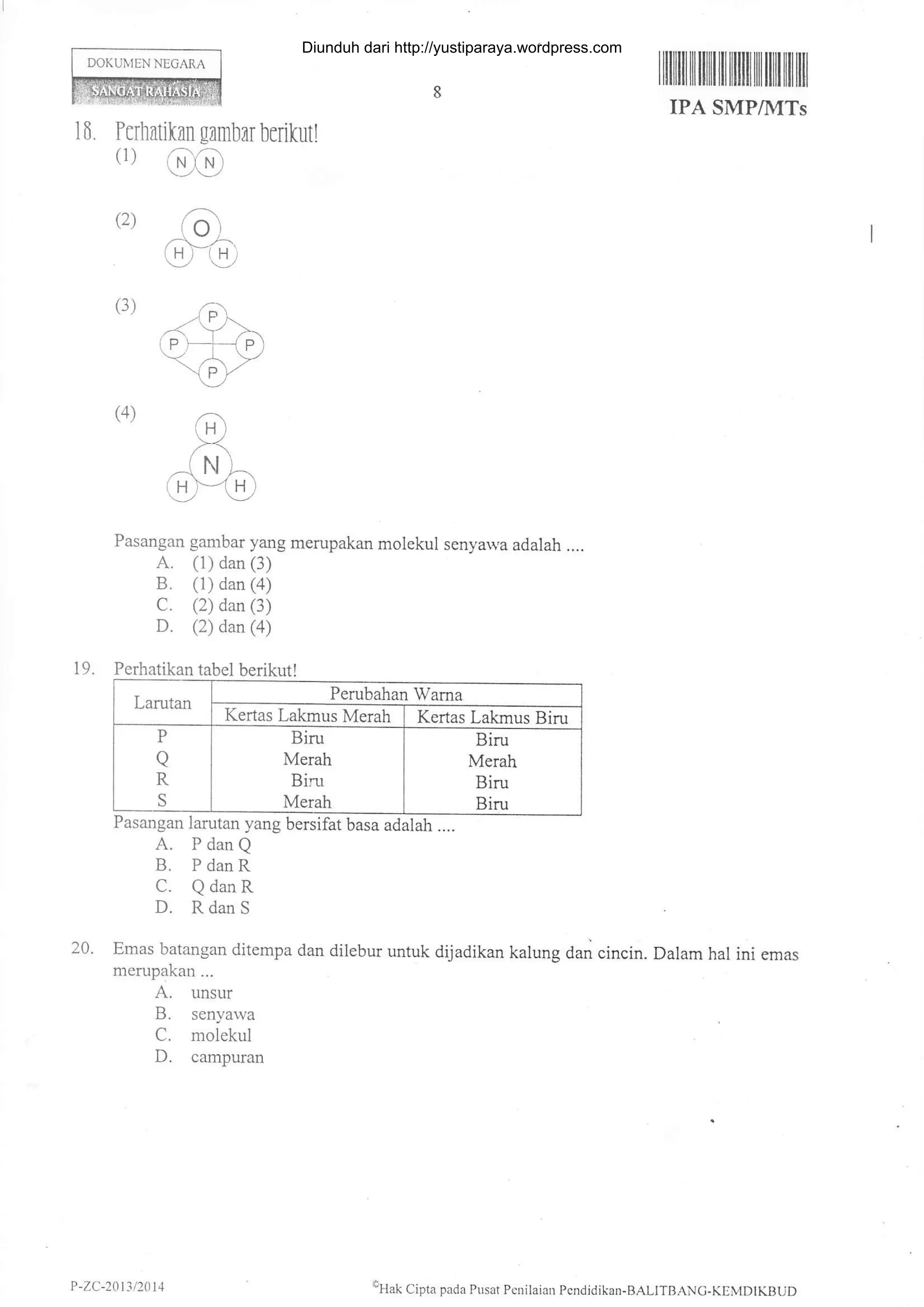 DOKUIYIEN NEGARA
rililtilIililililililililtiltffi tilfiil
IPA SMPIIVITs
16. Puhntikan gambarberikutl
(1)
(2)
6)c)
ao)
m(3)
(4)
Pasangan gambar yang merupakan molekul senyawa adalah ....
A. (1) dan (3)
B. (1) dan (4)
C. (2) dan (3)
D. (2) dan (a)
19. Perhatikan tabel berikut!
Larutan
Perubahan Wama
Kertas Lakmus Merah Kertas Lakmus Biru
P
a
R
S
Biru
Merah
Bim
Merah
Biru
Merah
Biru
Biru
Pasangan larutan yang bersifat basa adalah ....
A. PdanQ
B. P danR
C. Q danR
D. Rdan S
20. Emas barangan ditempa dan dilebur untuk dijadikan kalung dan cincin. Dalam hal ini emas
merupakan...
A. unsur
B. senyawa
C. molekul
D. campuan
P -ZC-2111/201 4 eHak Cipta pada Pusar Pcoilaian Pcndidikan-BALITBANC-KEMDIKBUD
Diunduh dari http://yustiparaya.wordpress.com
 